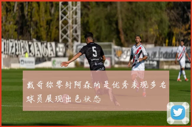 戴奇称零封阿森纳是优秀表现多名球员展现出色状态
