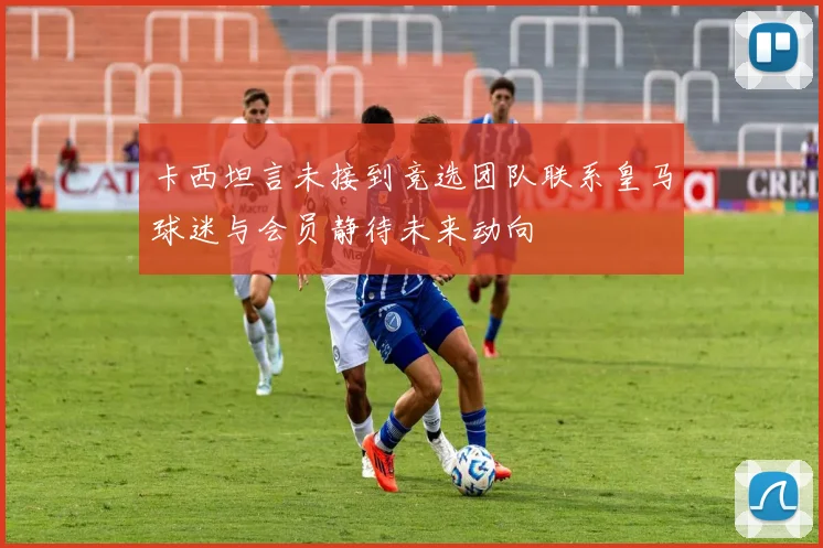 卡西坦言未接到竞选团队联系皇马球迷与会员静待未来动向
