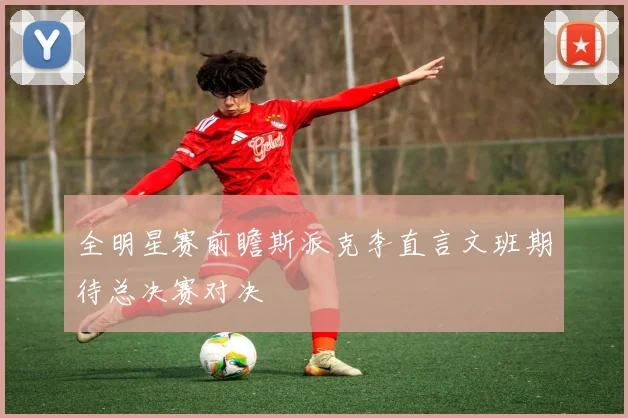 全明星赛前瞻斯派克李直言文班期待总决赛对决